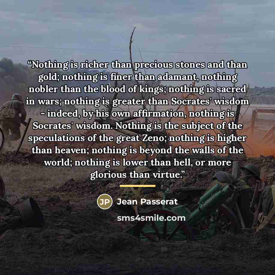 “Nothing is richer than precious stones and than gold; nothing is finer than adamant, nothing nobler than the blood of kings; nothing is sacred in wars; nothing is greater than Socrates' wisdom - indeed, by his own affirmation, nothing is Socrates' wisdom. Nothing is the subject of the speculations…” quote by Jean Passerat