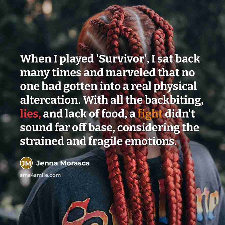 “When I played 'Survivor', I sat back many times and marveled that no one had gotten into a real physical altercation. With all the backbiting, lies, and lack of food, a fight didn't sound far off base, considering the strained and fragile emotions.” quote by Jenna Morasca