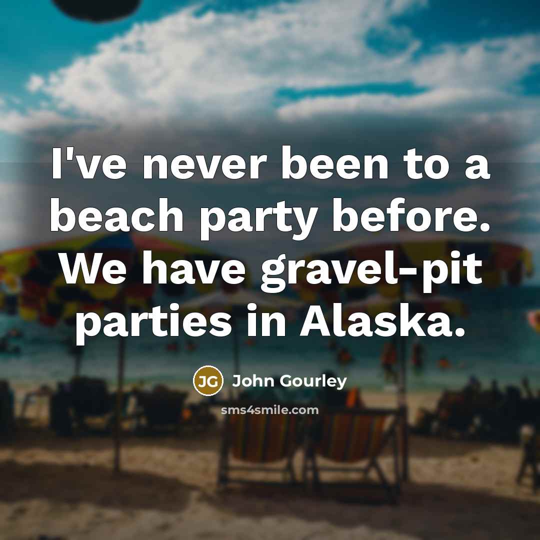 “I've never been to a beach party before. We have gravel-pit parties in Alaska.” quote by John Gourley