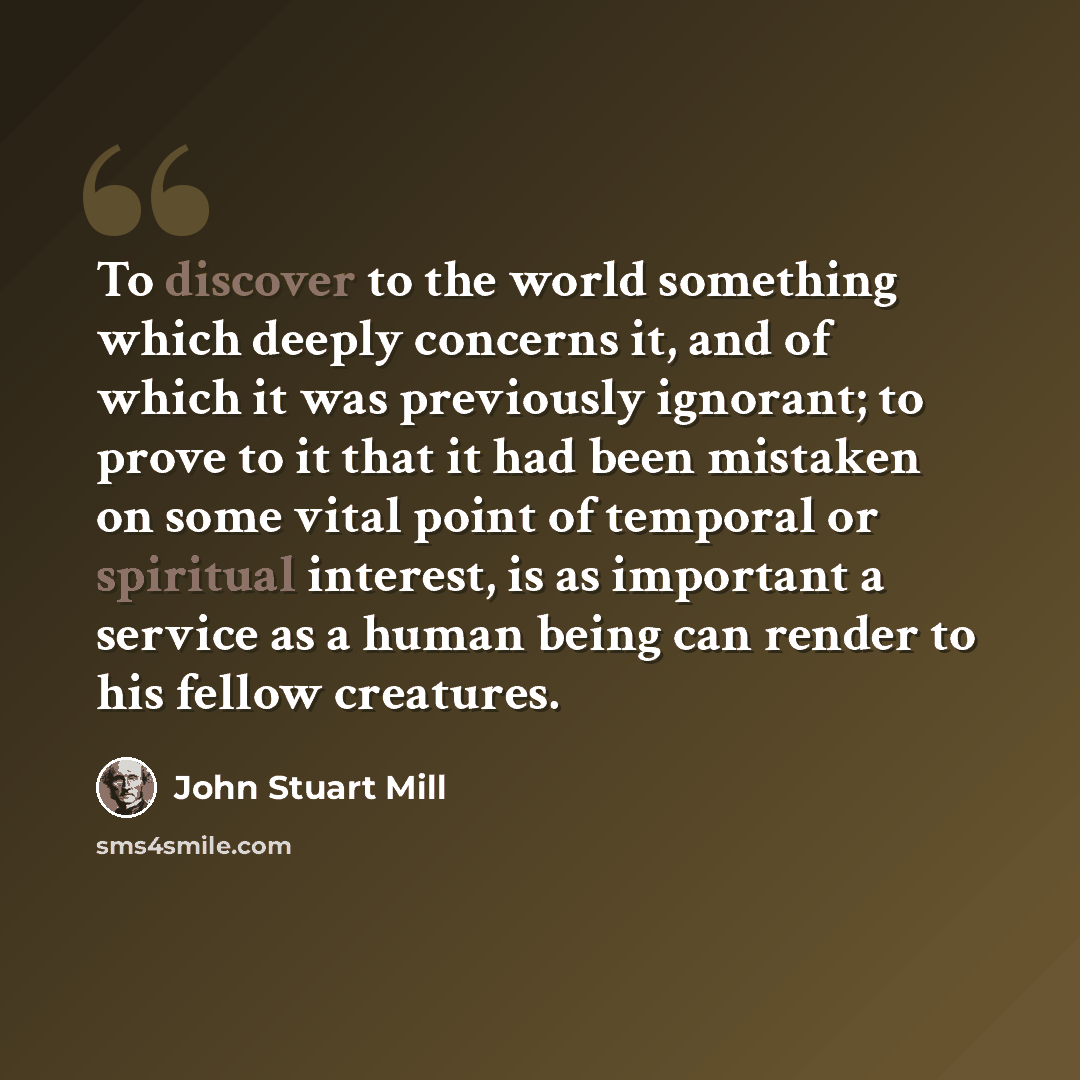 “To discover to the world something which deeply concerns it, and of which it was previously ignorant; to prove to it that it had been mistaken on some vital point of temporal or spiritual interest, is as important a service as a human being can render to his fellow creatures.” quote by John Stuart Mill