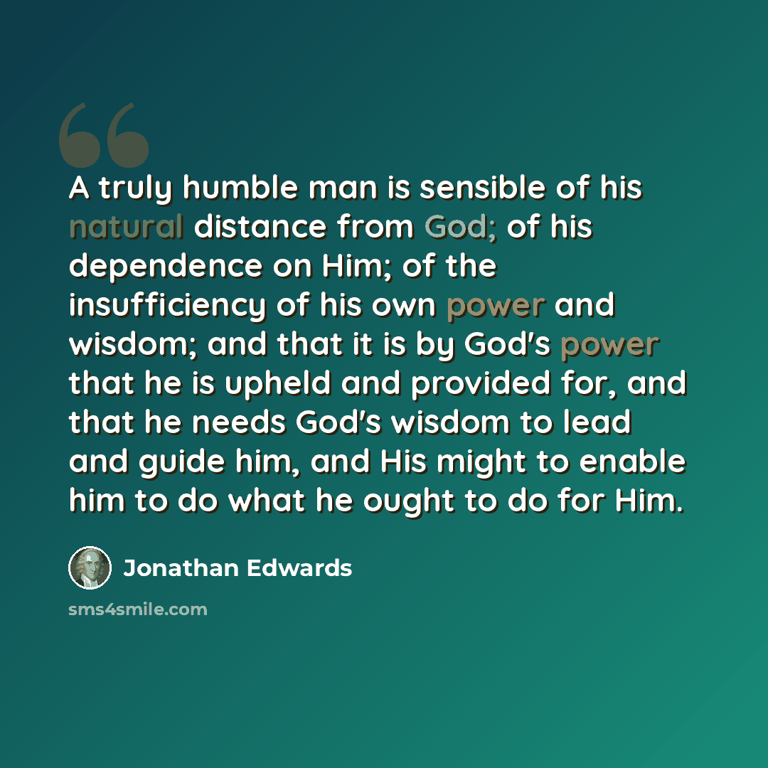 “A truly humble man is sensible of his natural distance from God; of his dependence on Him; of the insufficiency of his own power and wisdom; and that it is by God's power that he is upheld and provided for, and that he needs God's wisdom to lead and guide him, and His might to enable him to do…” quote by Jonathan Edwards