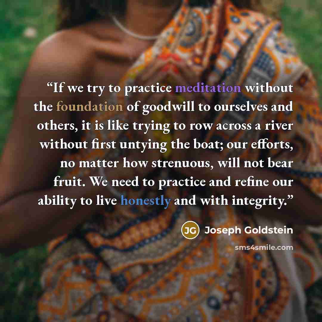 “If we try to practice meditation without the foundation of goodwill to ourselves and others, it is like trying to row across a river without first untying the boat; our efforts, no matter how strenuous, will not bear fruit. We need to practice and refine our ability to live honestly and with…” quote by Joseph Goldstein