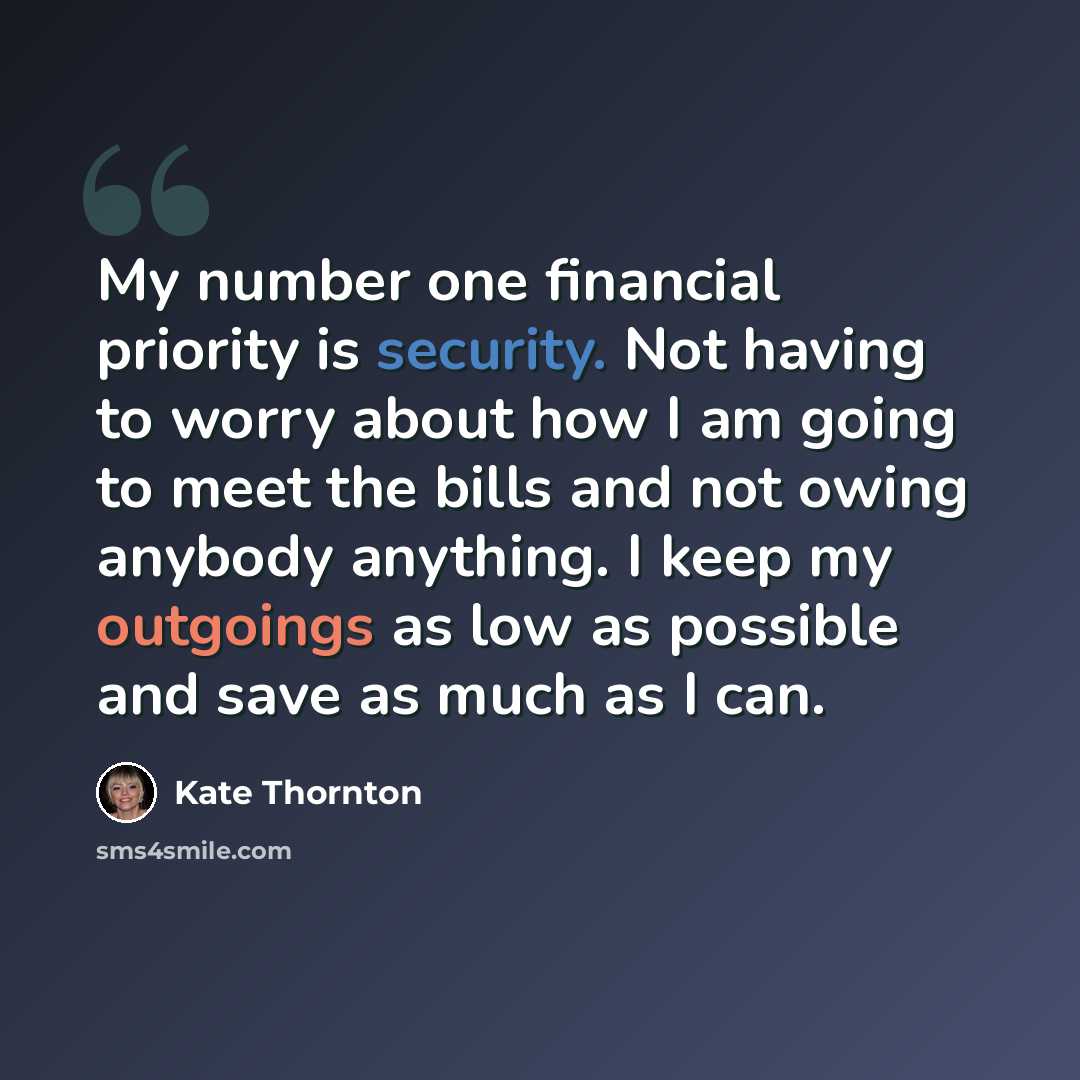 “My number one financial priority is security. Not having to worry about how I am going to meet the bills and not owing anybody anything. I keep my outgoings as low as possible and save as much as I can.” quote by Kate Thornton