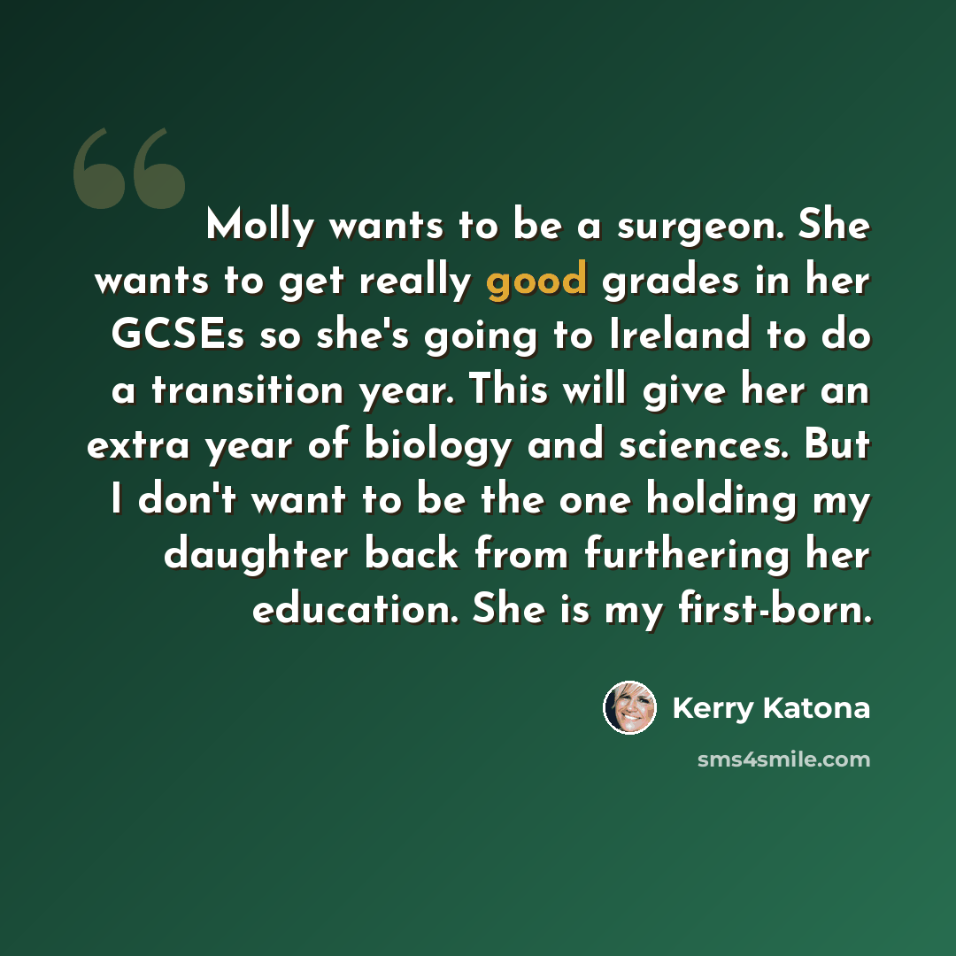 “Molly wants to be a surgeon. She wants to get really good grades in her GCSEs so she's going to Ireland to do a transition year. This will give her an extra year of biology and sciences. But I don't want to be the one holding my daughter back from furthering her education. She is my first-born.” quote by Kerry Katona