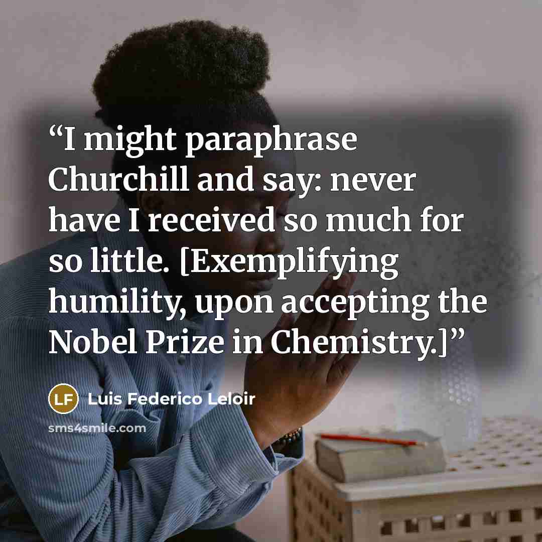 “I might paraphrase Churchill and say: never have I received so much for so little. [Exemplifying humility, upon accepting the Nobel Prize in Chemistry.]” quote by Luis Federico Leloir