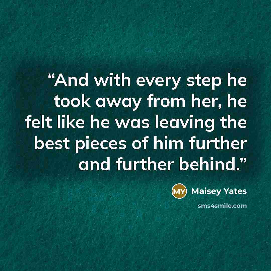 “And with every step he took away from her, he felt like he was leaving the best pieces of him further and further behind.” quote by Maisey Yates