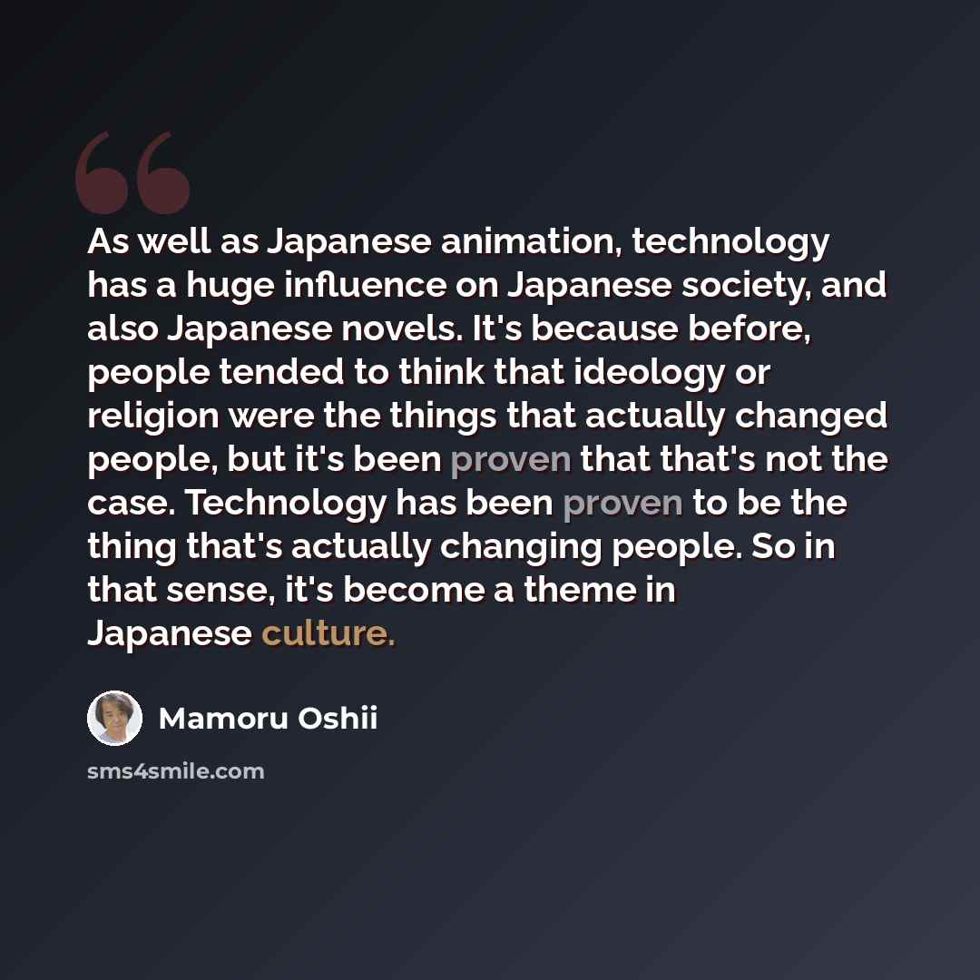 “As well as Japanese animation, technology has a huge influence on Japanese society, and also Japanese novels. It's because before, people tended to think that ideology or religion were the things that actually changed people, but it's been proven that that's not the case. Technology has been…” quote by Mamoru Oshii