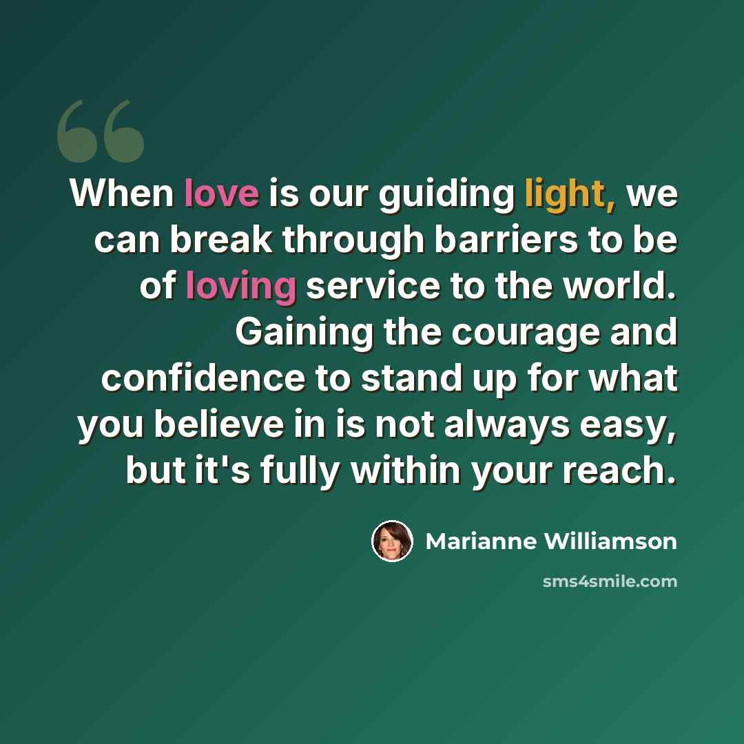 “When love is our guiding light, we can break through barriers to be of loving service to the world. Gaining the courage and confidence to stand up for what you believe in is not always easy, but it's fully within your reach.” quote by Marianne Williamson