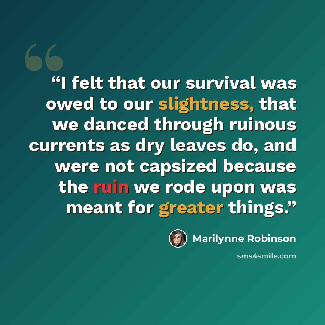 “I felt that our survival was owed to our slightness, that we danced through ruinous currents as dry leaves do, and were not capsized because the ruin we rode upon was meant for greater things.” quote by Marilynne Robinson