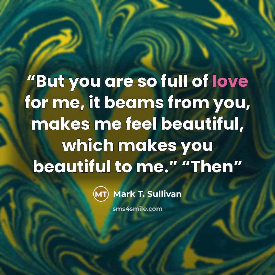 “But you are so full of love for me, it beams from you, makes me feel beautiful, which makes you beautiful to me.” “Then” quote by Mark T. Sullivan