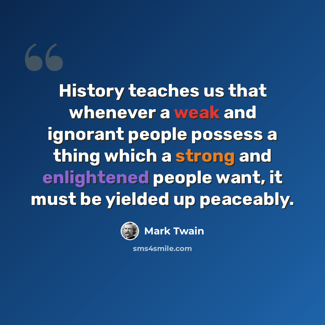 “History teaches us that whenever a weak and ignorant people possess a thing which a strong and enlightened people want, it must be yielded up peaceably.” quote by Mark Twain
