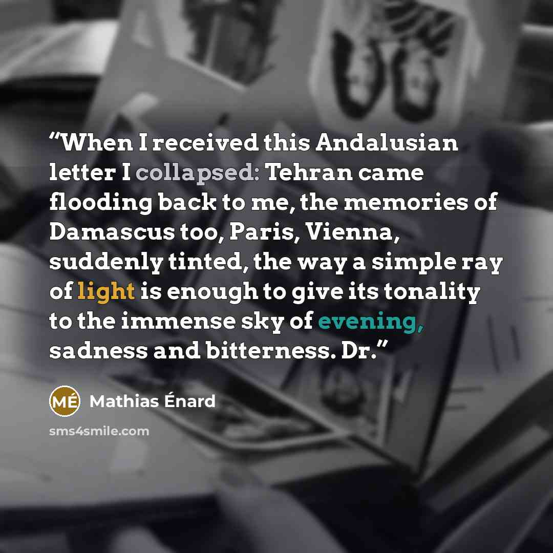“When I received this Andalusian letter I collapsed: Tehran came flooding back to me, the memories of Damascus too, Paris, Vienna, suddenly tinted, the way a simple ray of light is enough to give its tonality to the immense sky of evening, sadness and bitterness. Dr.” quote by Mathias Énard