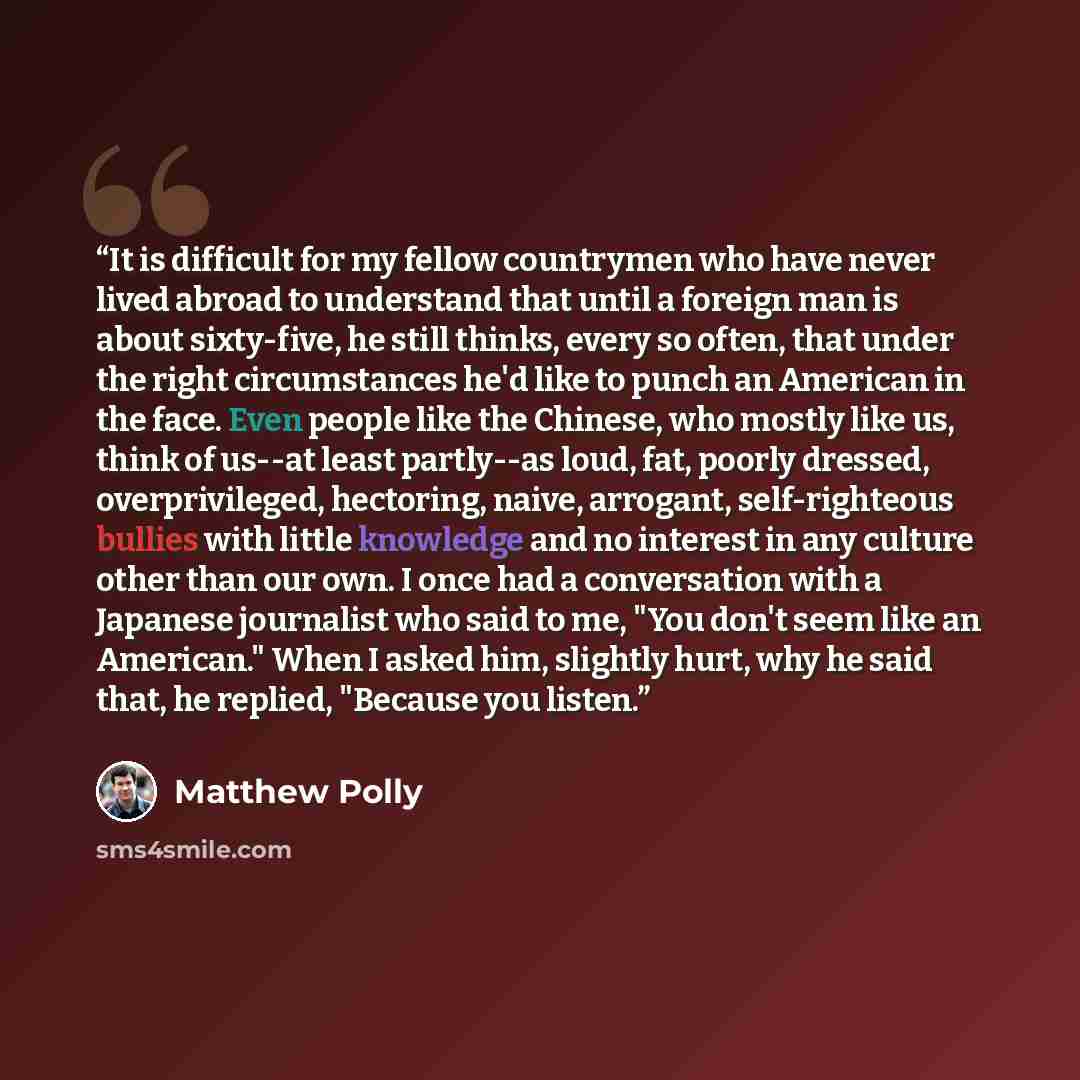 “It is difficult for my fellow countrymen who have never lived abroad to understand that until a foreign man is about sixty-five, he still thinks, every so often, that under the right circumstances he'd like to punch an American in the face. Even people like the Chinese, who mostly like us, think…” quote by Matthew Polly