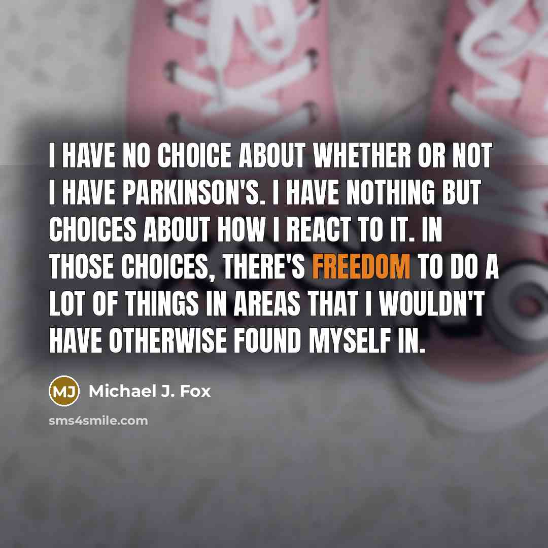 “I have no choice about whether or not I have Parkinson's. I have nothing but choices about how I react to it. In those choices, there's freedom to do a lot of things in areas that I wouldn't have otherwise found myself in.” quote by Michael J. Fox