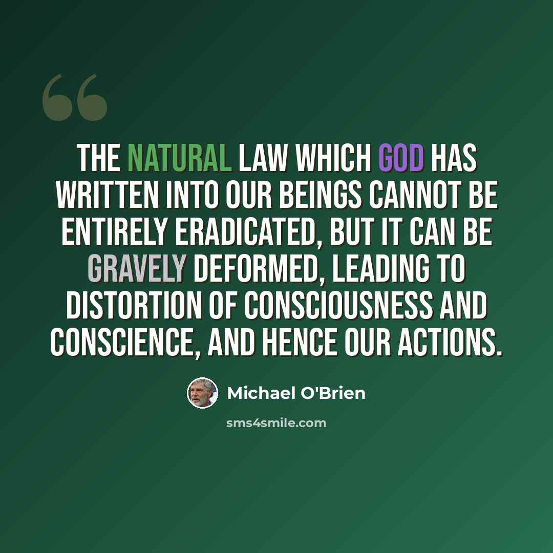 “The Natural Law which God has written into our beings cannot be entirely eradicated, but it can be gravely deformed, leading to distortion of consciousness and conscience, and hence our actions.” quote by Michael O'Brien