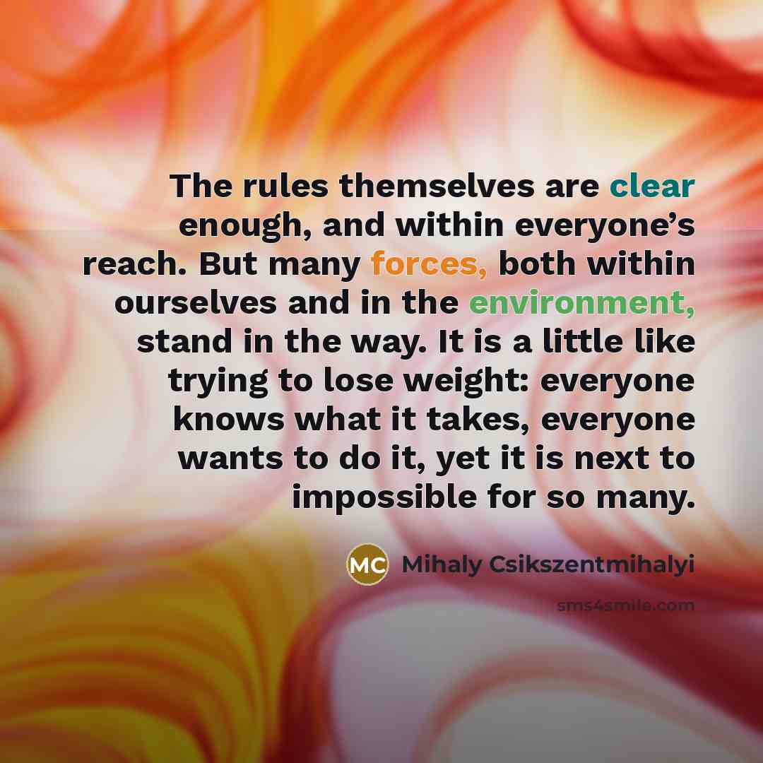 “The rules themselves are clear enough, and within everyone’s reach. But many forces, both within ourselves and in the environment, stand in the way. It is a little like trying to lose weight: everyone knows what it takes, everyone wants to do it, yet it is next to impossible for so many.” quote by Mihaly Csikszentmihalyi