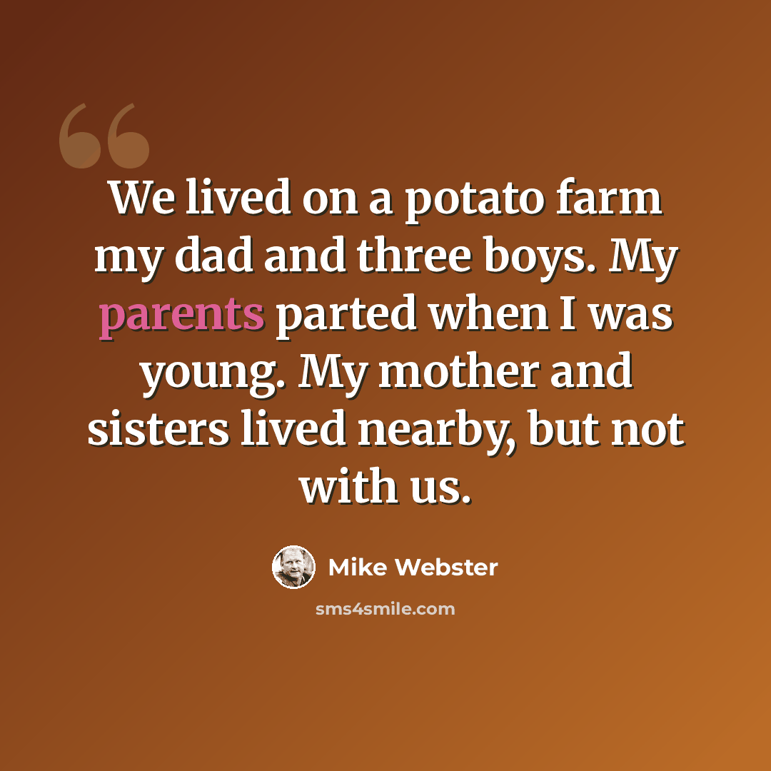 “We lived on a potato farm my dad and three boys. My parents parted when I was young. My mother and sisters lived nearby, but not with us.” quote by Mike Webster