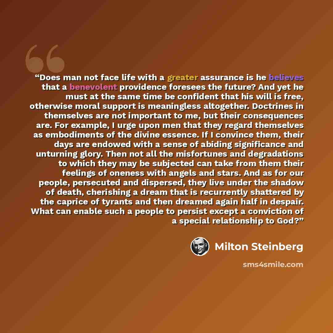 “Does man not face life with a greater assurance is he believes that a benevolent providence foresees the future? And yet he must at the same time be confident that his will is free, otherwise moral support is meaningless altogether. Doctrines in themselves are not important to me, but their…” quote by Milton Steinberg