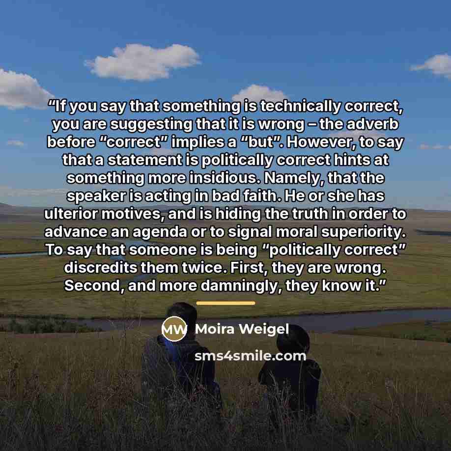 “If you say that something is technically correct, you are suggesting that it is wrong – the adverb before “correct” implies a “but”. However, to say that a statement is politically correct hints at something more insidious. Namely, that the speaker is acting in bad faith. He or she has ulterior…” quote by Moira Weigel