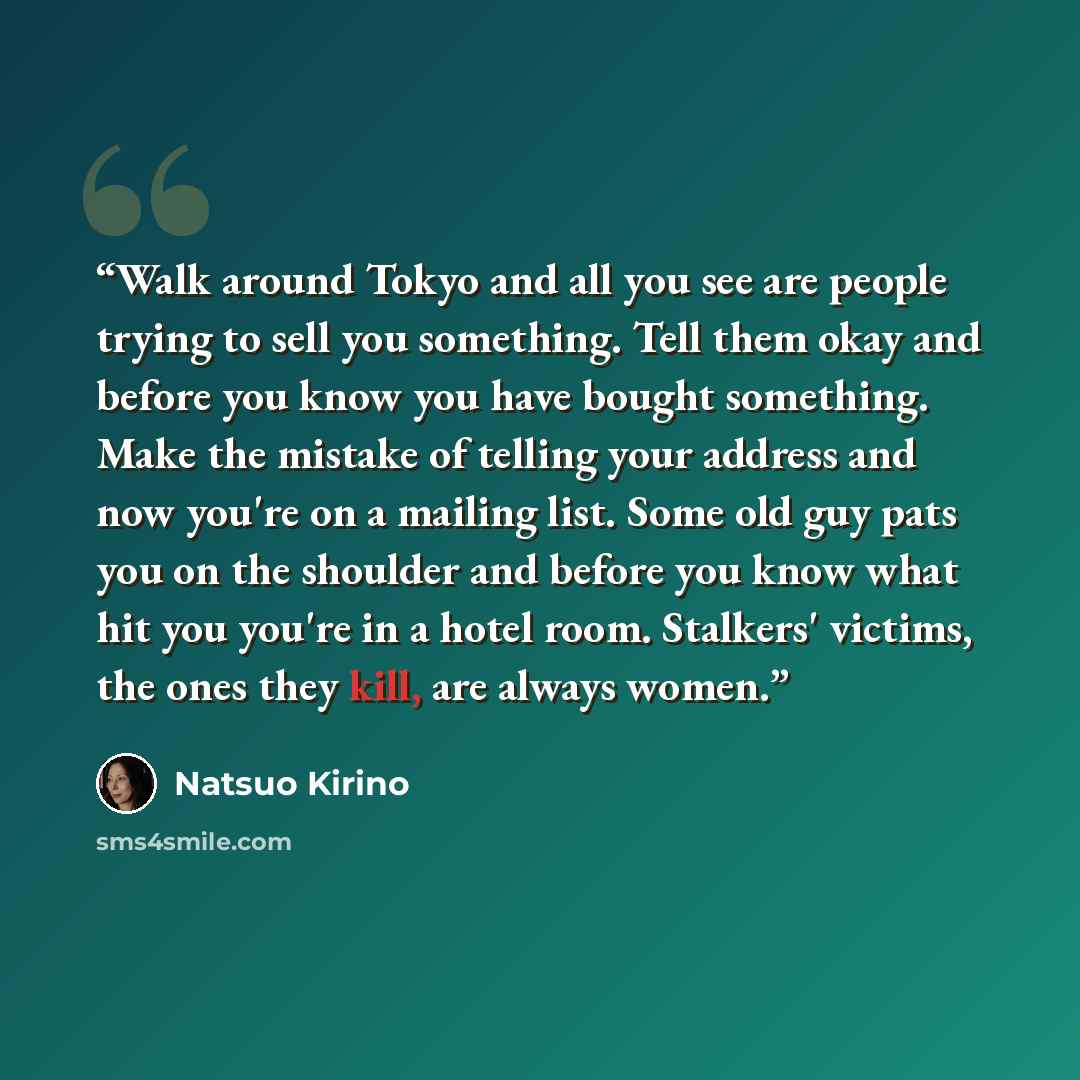 “Walk around Tokyo and all you see are people trying to sell you something. Tell them okay and before you know you have bought something. Make the mistake of telling your address and now you're on a mailing list. Some old guy pats you on the shoulder and before you know what hit you you're in a…” quote by Natsuo Kirino