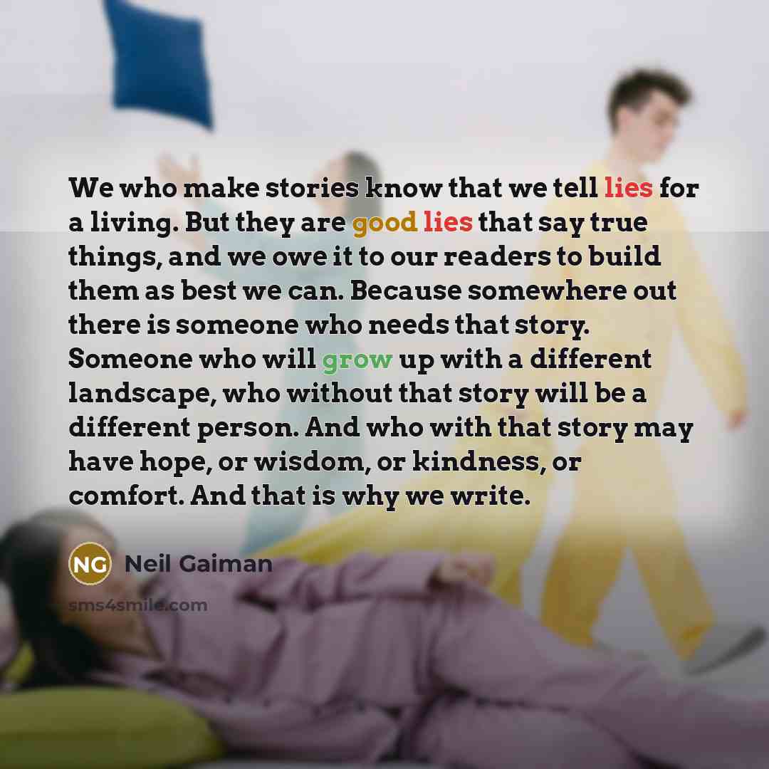“We who make stories know that we tell lies for a living. But they are good lies that say true things, and we owe it to our readers to build them as best we can. Because somewhere out there is someone who needs that story. Someone who will grow up with a different landscape, who without that story…” quote by Neil Gaiman