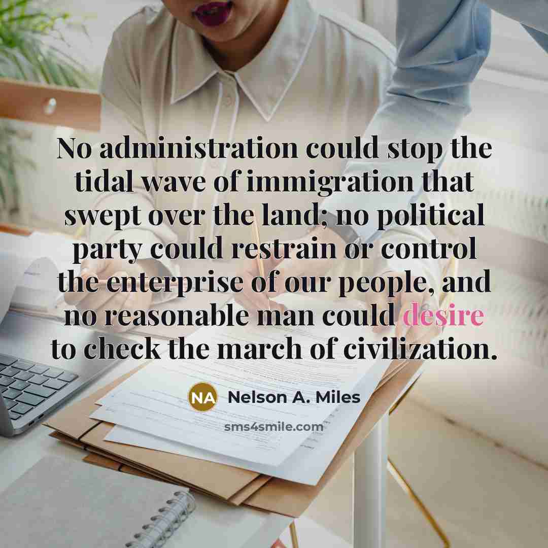 “No administration could stop the tidal wave of immigration that swept over the land; no political party could restrain or control the enterprise of our people, and no reasonable man could desire to check the march of civilization.” quote by Nelson A. Miles