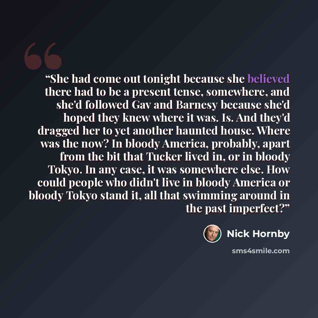 “She had come out tonight because she believed there had to be a present tense, somewhere, and she'd followed Gav and Barnesy because she'd hoped they knew where it was. Is. And they'd dragged her to yet another haunted house. Where was the now? In bloody America, probably, apart from the bit that…” quote by Nick Hornby