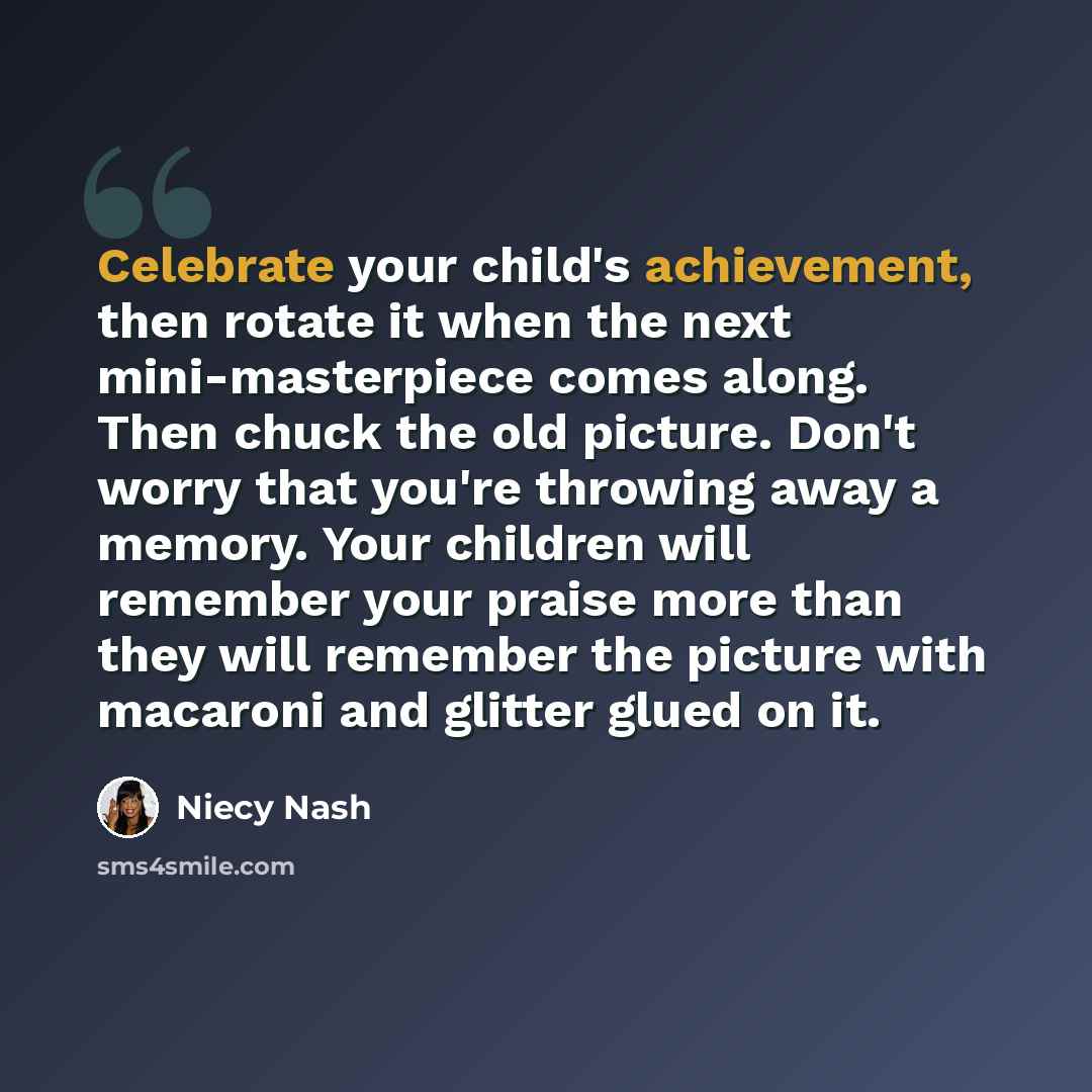 “Celebrate your child's achievement, then rotate it when the next mini-masterpiece comes along. Then chuck the old picture. Don't worry that you're throwing away a memory. Your children will remember your praise more than they will remember the picture with macaroni and glitter glued on it.” quote by Niecy Nash