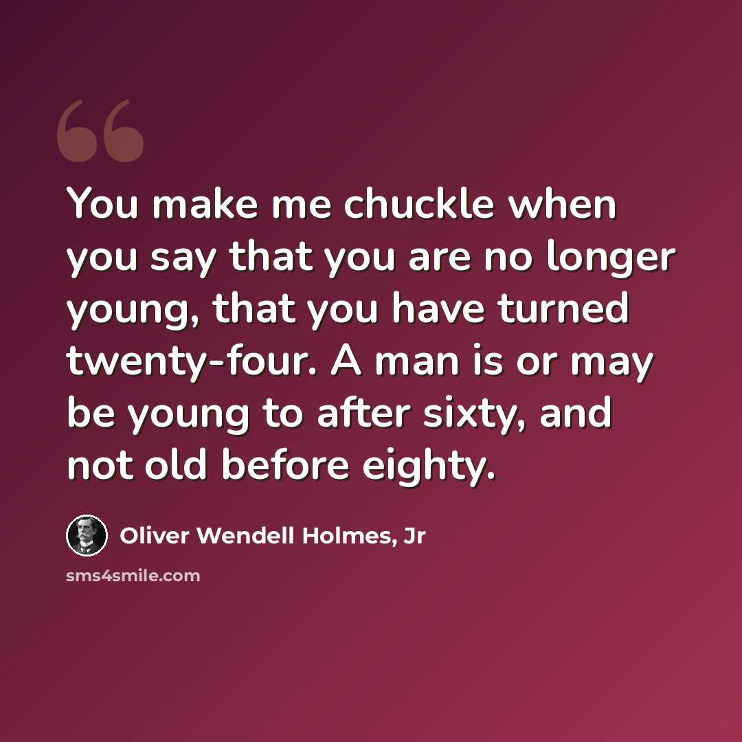 “You make me chuckle when you say that you are no longer young, that you have turned twenty-four. A man is or may be young to after sixty, and not old before eighty.” quote by Oliver Wendell Holmes, Jr