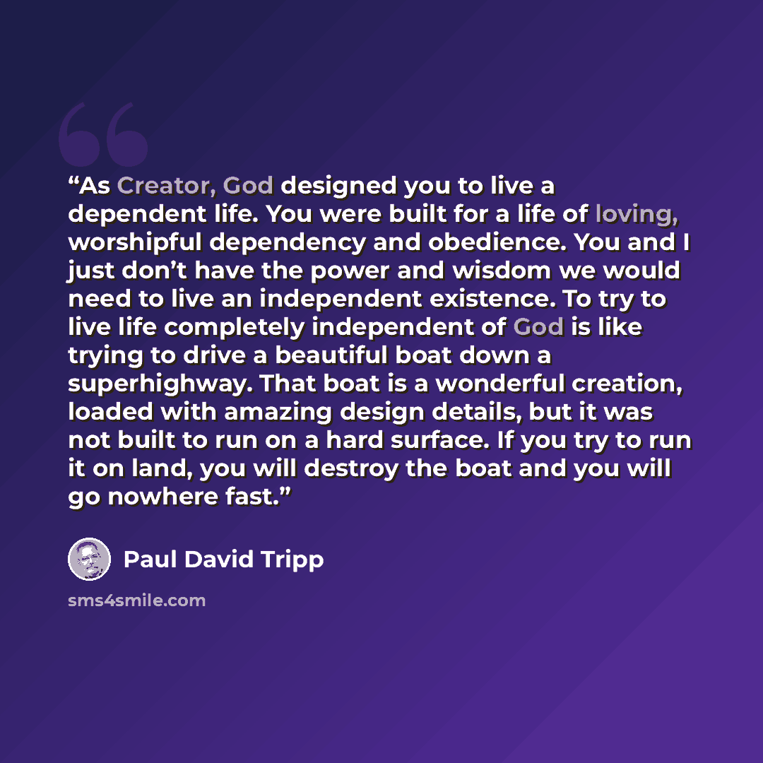 “As Creator, God designed you to live a dependent life. You were built for a life of loving, worshipful dependency and obedience. You and I just don’t have the power and wisdom we would need to live an independent existence. To try to live life completely independent of God is like trying to drive…” quote by Paul David Tripp