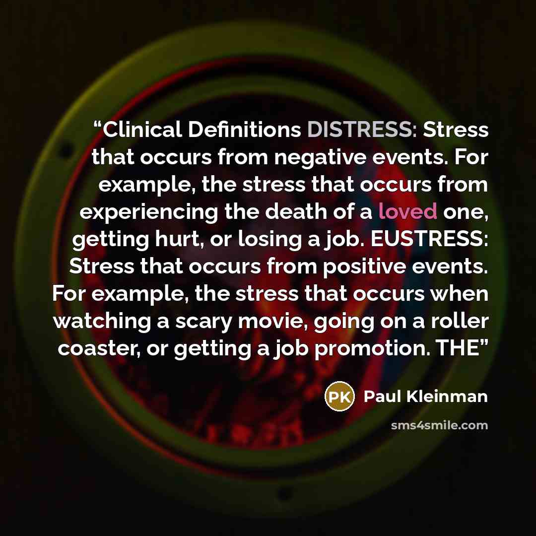 “Clinical Definitions DISTRESS: Stress that occurs from negative events. For example, the stress that occurs from experiencing the death of a loved one, getting hurt, or losing a job. EUSTRESS: Stress that occurs from positive events. For example, the stress that occurs when watching a scary movie…” quote by Paul Kleinman