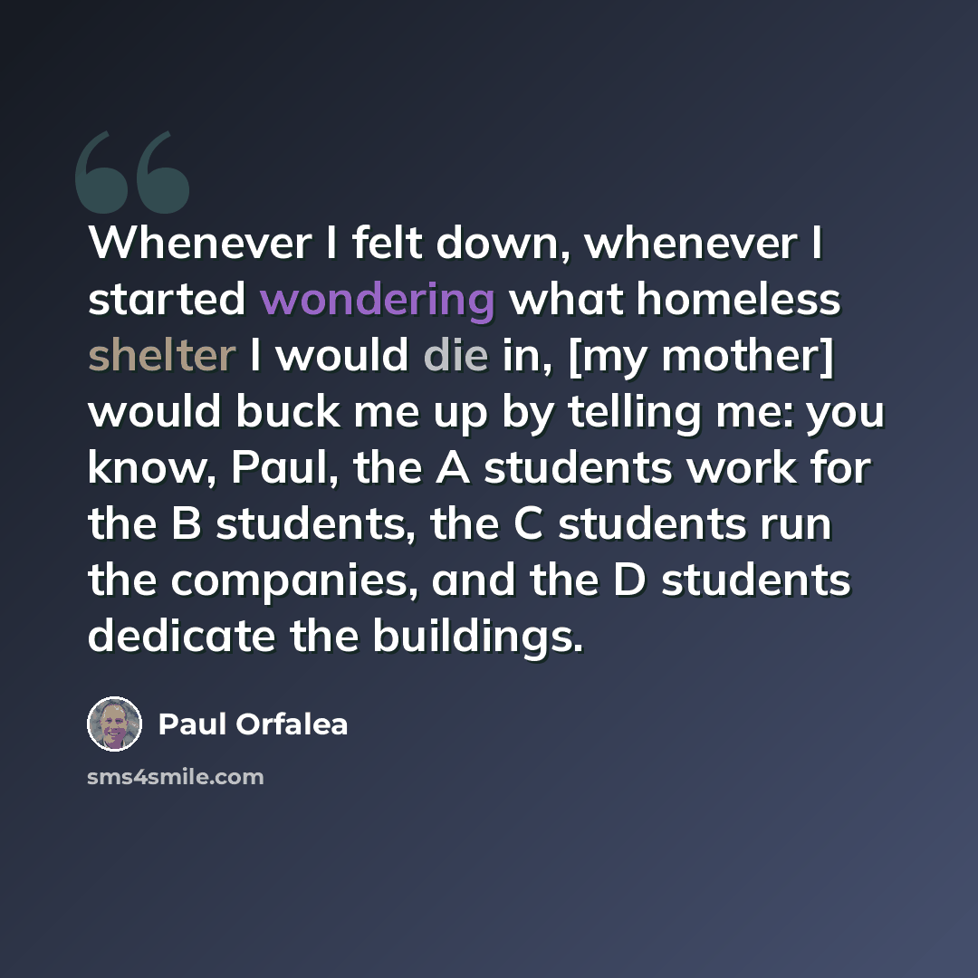 “Whenever I felt down, whenever I started wondering what homeless shelter I would die in, [my mother] would buck me up by telling me: you know, Paul, the A students work for the B students, the C students run the companies, and the D students dedicate the buildings.” quote by Paul Orfalea