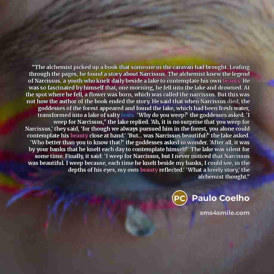 “The alchemist picked up a book that someone in the caravan had brought. Leafing through the pages, he found a story about Narcissus. The alchemist knew the legend of Narcissus, a youth who knelt daily beside a lake to contemplate his own beauty. He was so fascinated by himself that, one morning…” quote by Paulo Coelho