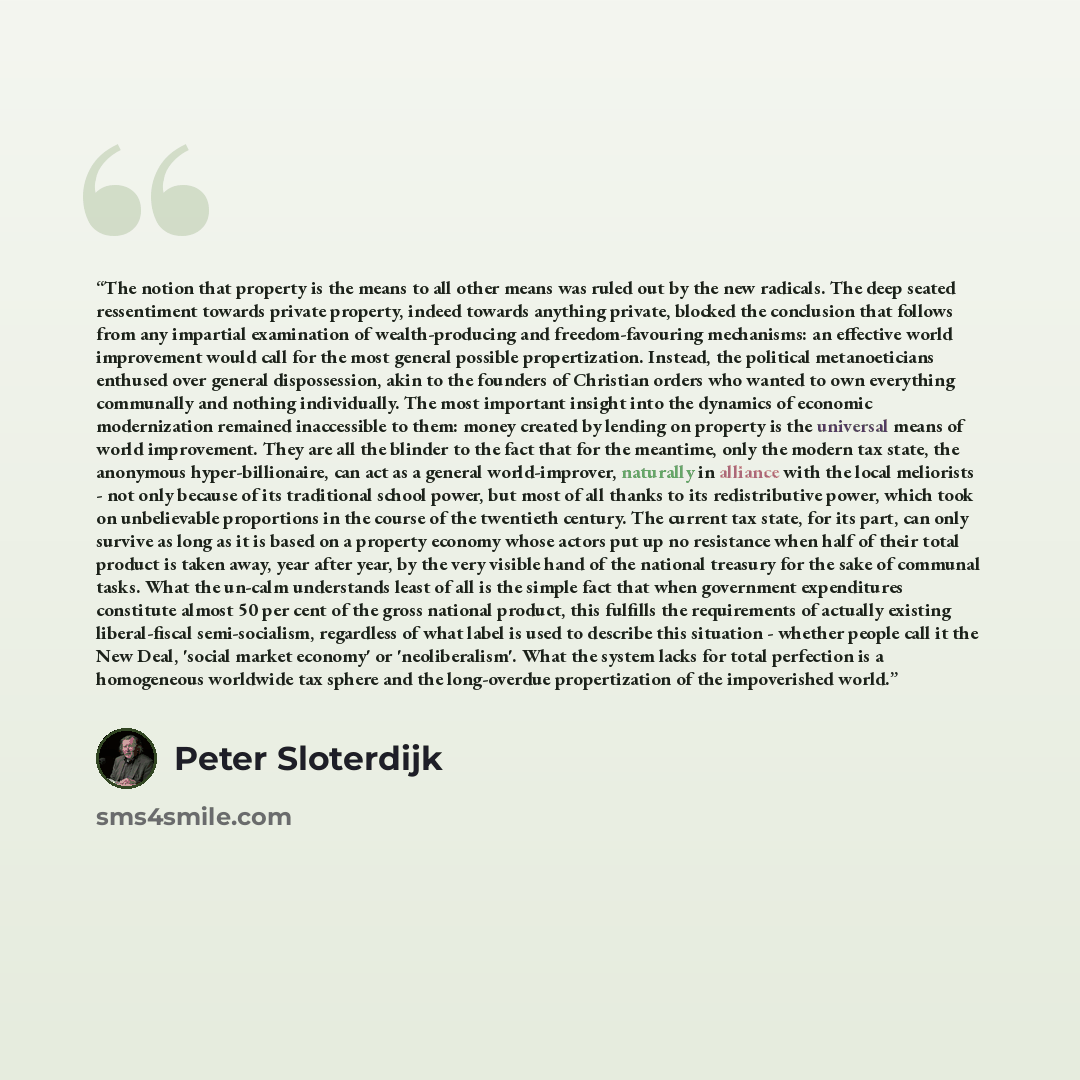 “The notion that property is the means to all other means was ruled out by the new radicals. The deep seated ressentiment towards private property, indeed towards anything private, blocked the conclusion that follows from any impartial examination of wealth-producing and freedom-favouring…” quote by Peter Sloterdijk