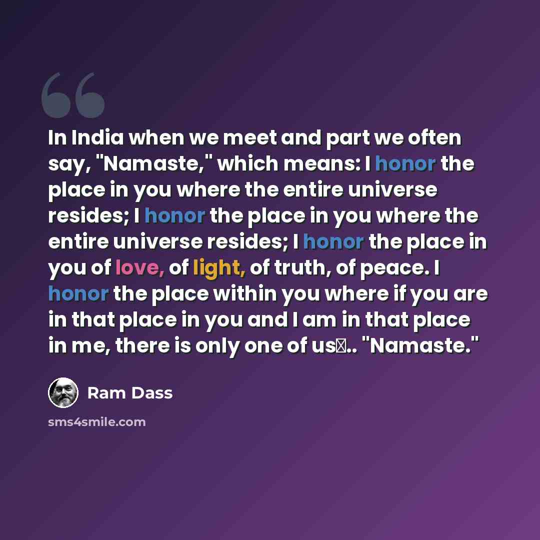 “In India when we meet and part we often say, "Namaste," which means: I honor the place in you where the entire universe resides; I honor the place in you where the entire universe resides; I honor the place in you of love, of light, of truth, of peace. I honor the place within you where if you are…” quote by Ram Dass