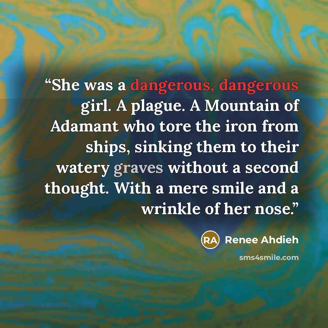 “She was a dangerous, dangerous girl. A plague. A Mountain of Adamant who tore the iron from ships, sinking them to their watery graves without a second thought. With a mere smile and a wrinkle of her nose.” quote by Renee Ahdieh