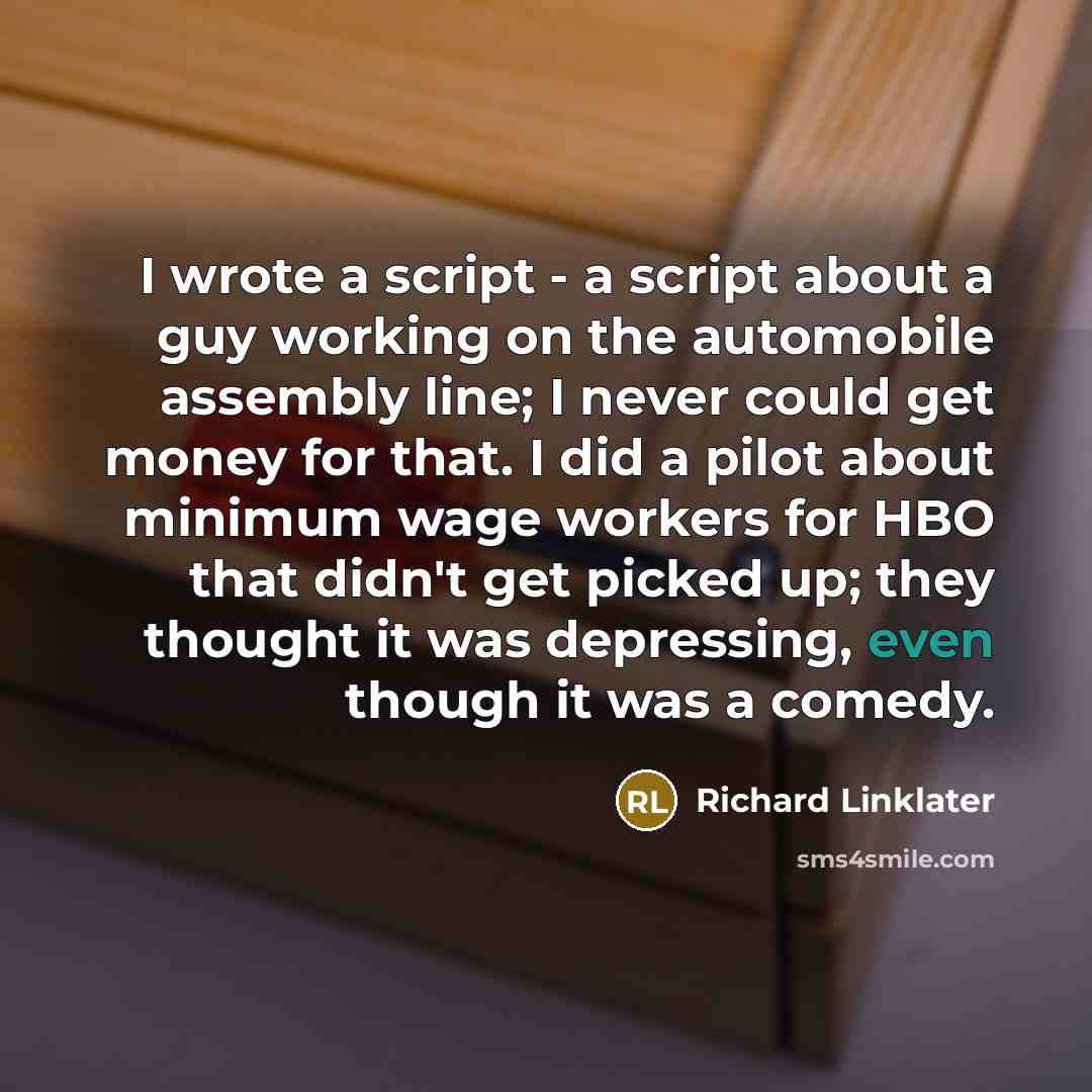 “I wrote a script - a script about a guy working on the automobile assembly line; I never could get money for that. I did a pilot about minimum wage workers for HBO that didn't get picked up; they thought it was depressing, even though it was a comedy.” quote by Richard Linklater