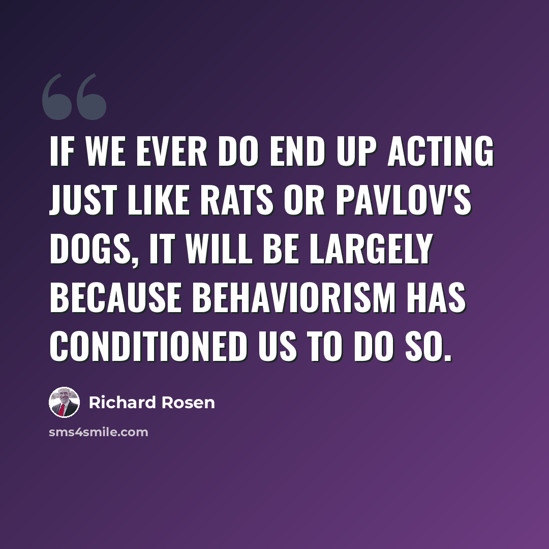 “If we ever do end up acting just like rats or Pavlov's dogs, it will be largely because behaviorism has conditioned us to do so.” quote by Richard Rosen
