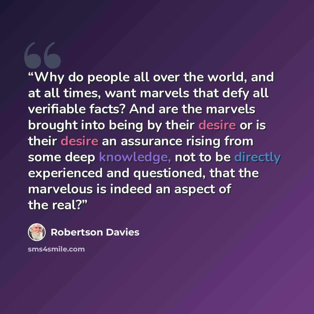 “Why do people all over the world, and at all times, want marvels that defy all verifiable facts? And are the marvels brought into being by their desire or is their desire an assurance rising from some deep knowledge, not to be directly experienced and questioned, that the marvelous is indeed an…” quote by Robertson Davies