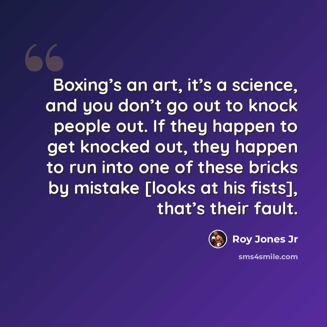 “Boxing’s an art, it’s a science, and you don’t go out to knock people out. If they happen to get knocked out, they happen to run into one of these bricks by mistake [looks at his fists], that’s their fault.” quote by Roy Jones Jr