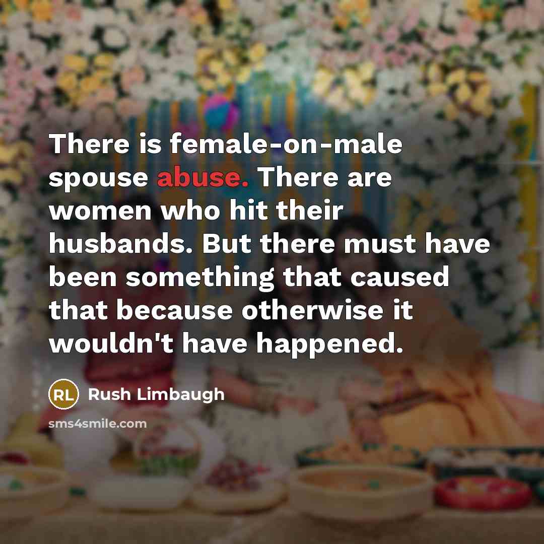 “There is female-on-male spouse abuse. There are women who hit their husbands. But there must have been something that caused that because otherwise it wouldn't have happened.” quote by Rush Limbaugh