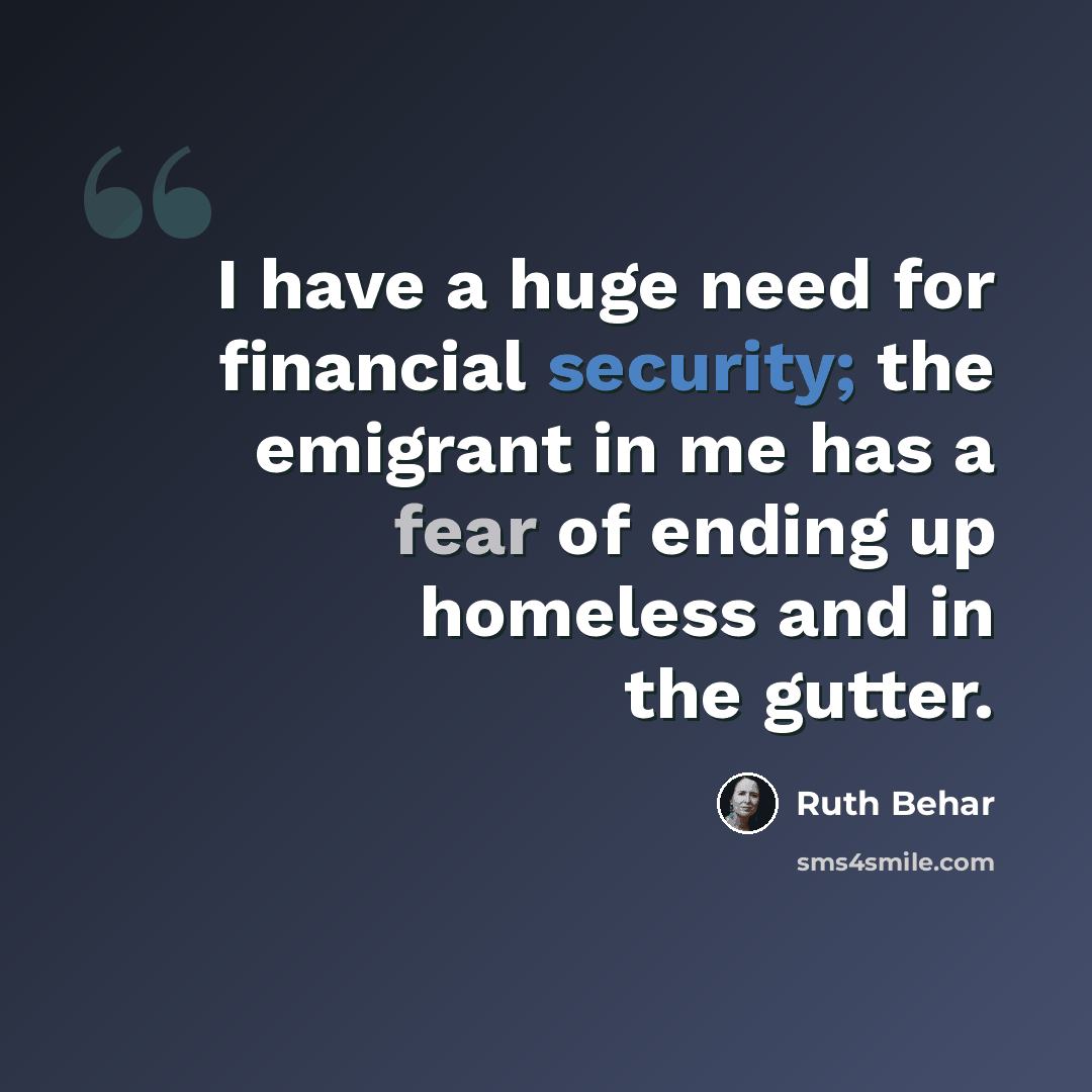 “I have a huge need for financial security; the emigrant in me has a fear of ending up homeless and in the gutter.” quote by Ruth Behar