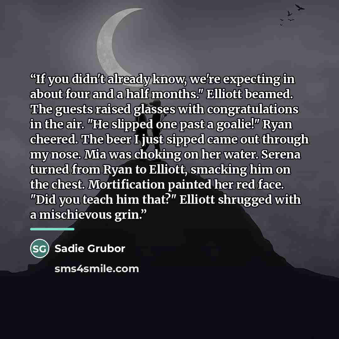 “If you didn't already know, we're expecting in about four and a half months." Elliott beamed. The guests raised glasses with congratulations in the air. "He slipped one past a goalie!" Ryan cheered. The beer I just sipped came out through my nose. Mia was choking on her water. Serena turned from…” quote by Sadie Grubor