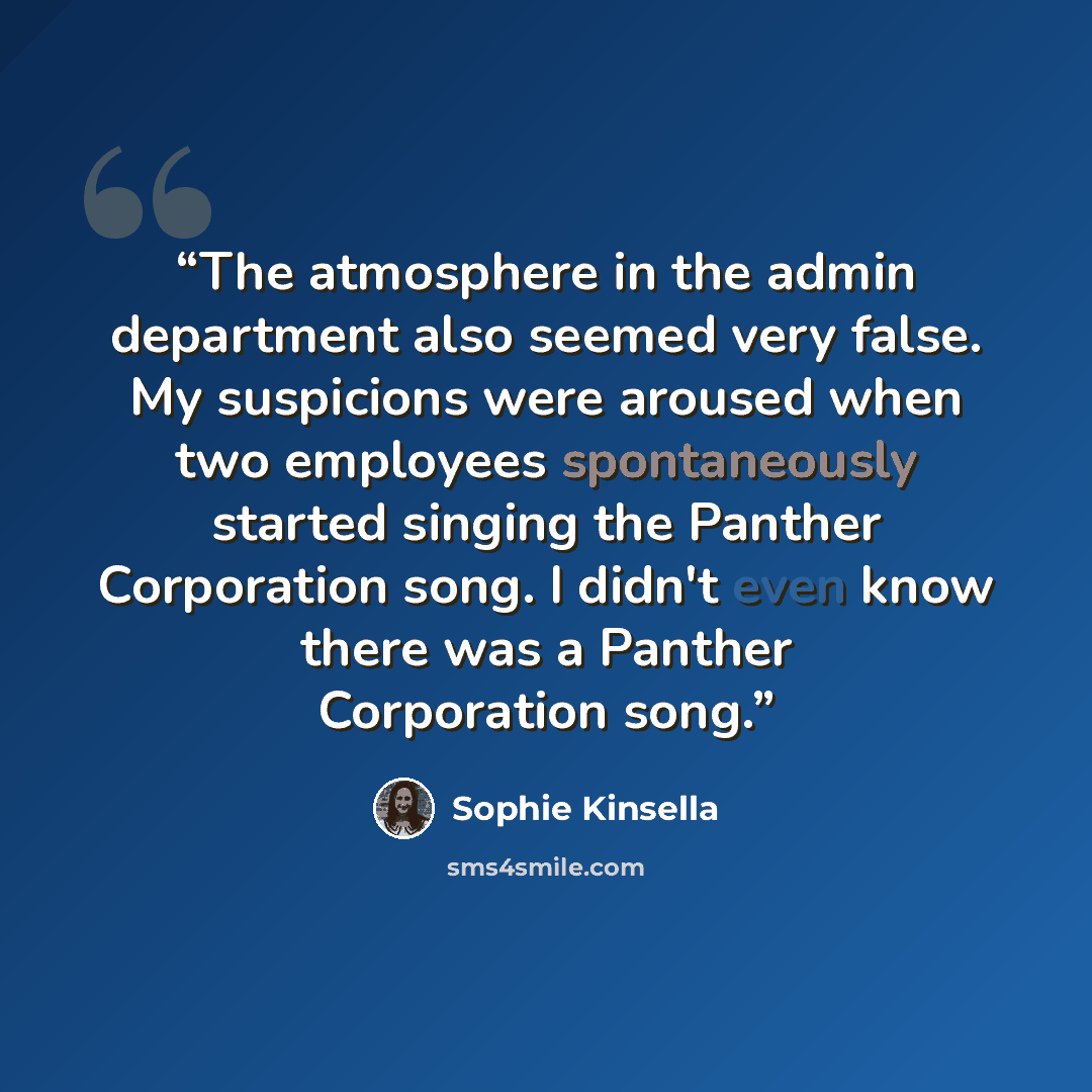 “The atmosphere in the admin department also seemed very false. My suspicions were aroused when two employees spontaneously started singing the Panther Corporation song. I didn't even know there was a Panther Corporation song.” quote by Sophie Kinsella