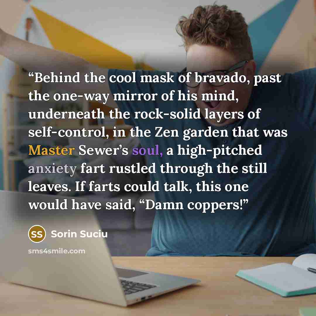 “Behind the cool mask of bravado, past the one-way mirror of his mind, underneath the rock-solid layers of self-control, in the Zen garden that was Master Sewer’s soul, a high-pitched anxiety fart rustled through the still leaves. If farts could talk, this one would have said, “Damn coppers!” quote by Sorin Suciu