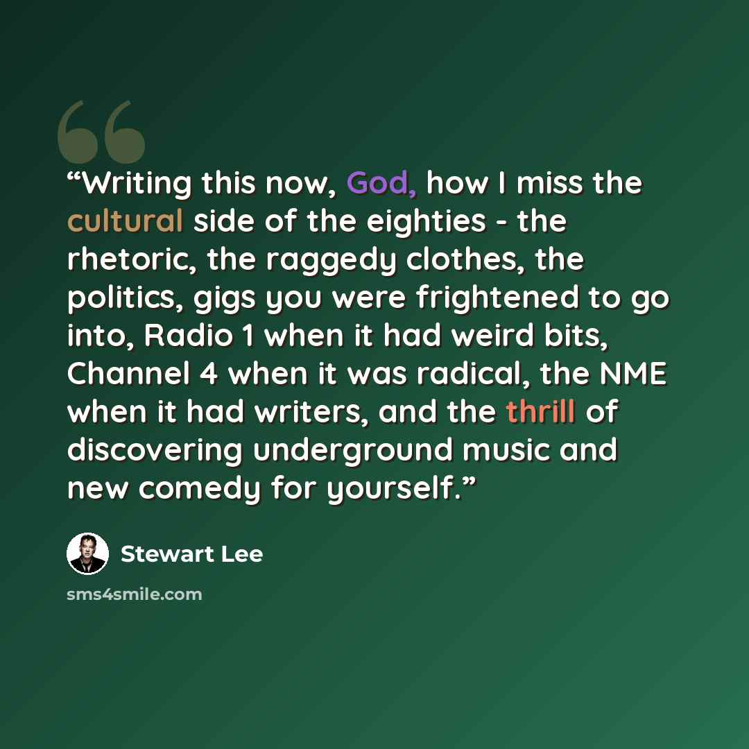 “Writing this now, God, how I miss the cultural side of the eighties - the rhetoric, the raggedy clothes, the politics, gigs you were frightened to go into, Radio 1 when it had weird bits, Channel 4 when it was radical, the NME when it had writers, and the thrill of discovering underground music…” quote by Stewart Lee
