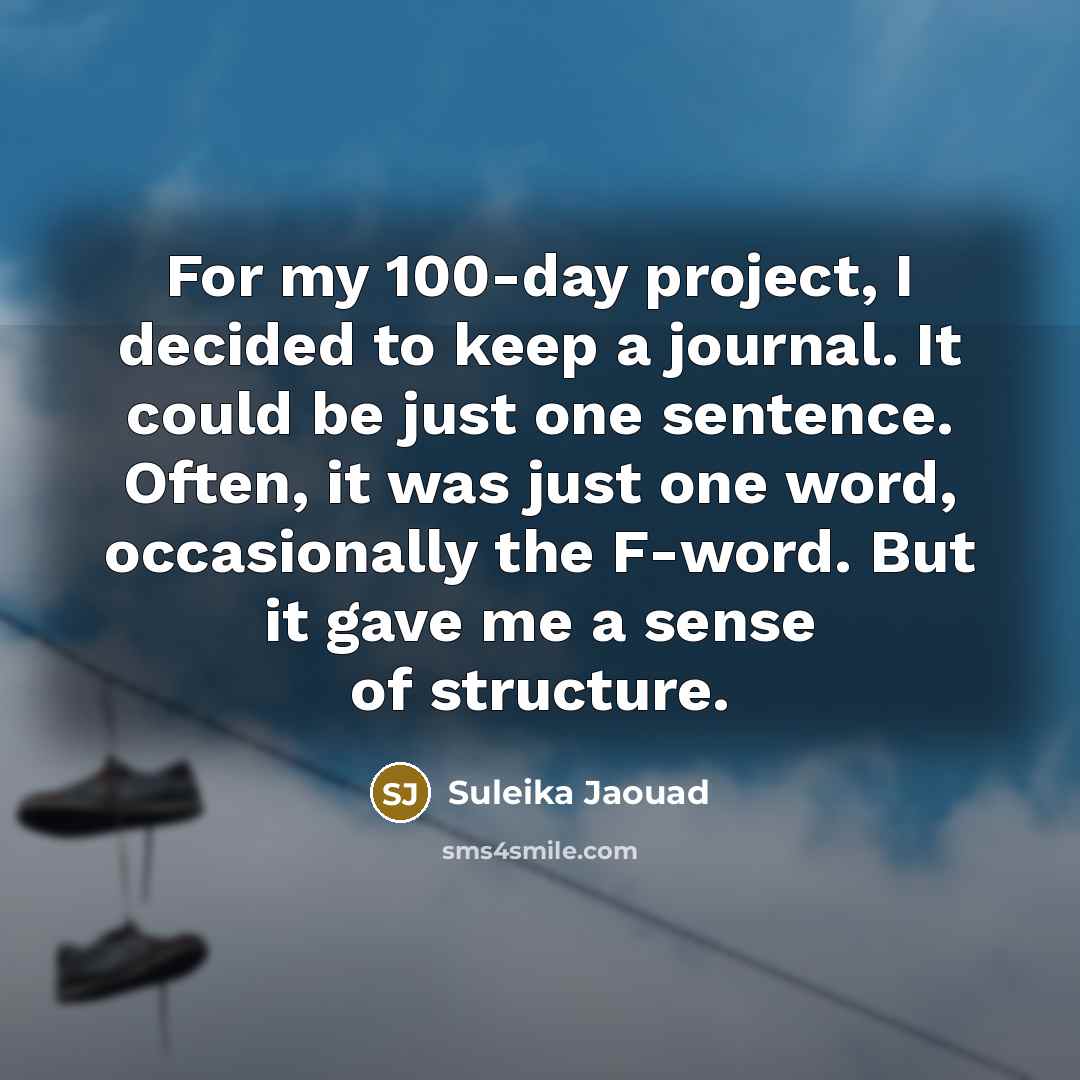 “For my 100-day project, I decided to keep a journal. It could be just one sentence. Often, it was just one word, occasionally the F-word. But it gave me a sense of structure.” quote by Suleika Jaouad