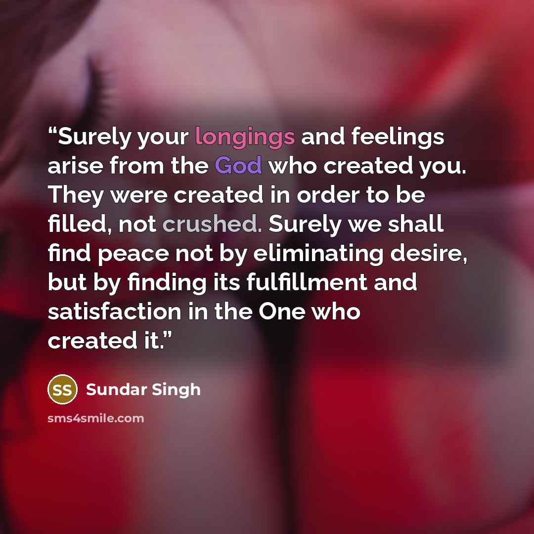“Surely your longings and feelings arise from the God who created you. They were created in order to be filled, not crushed. Surely we shall find peace not by eliminating desire, but by finding its fulfillment and satisfaction in the One who created it.” quote by Sundar Singh