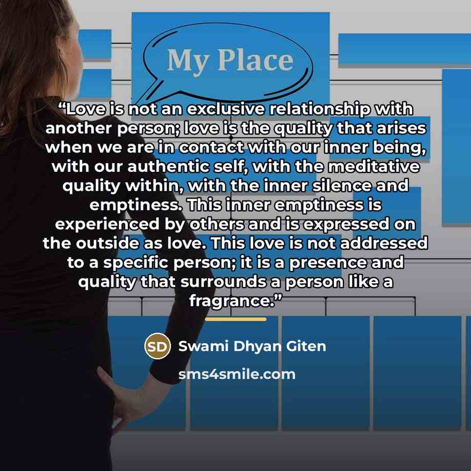 “Love is not an exclusive relationship with another person; love is the quality that arises when we are in contact with our inner being, with our authentic self, with the meditative quality within, with the inner silence and emptiness. This inner emptiness is experienced by others and is expressed…” quote by Swami Dhyan Giten