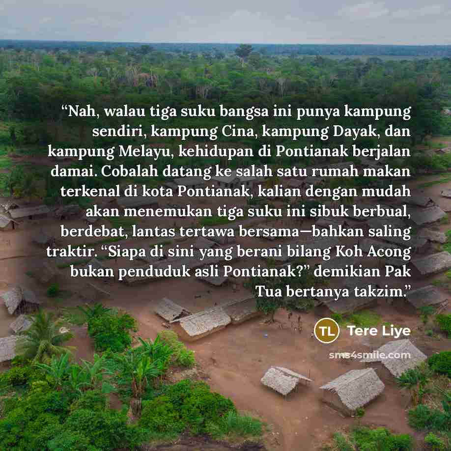 “Nah, walau tiga suku bangsa ini punya kampung sendiri, kampung Cina, kampung Dayak, dan kampung Melayu, kehidupan di Pontianak berjalan damai. Cobalah datang ke salah satu rumah makan terkenal di kota Pontianak, kalian dengan mudah akan menemukan tiga suku ini sibuk berbual, berdebat, lantas…” quote by Tere Liye